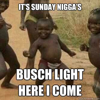 It's sunday nigga's Busch light 
here i come  Its friday niggas
