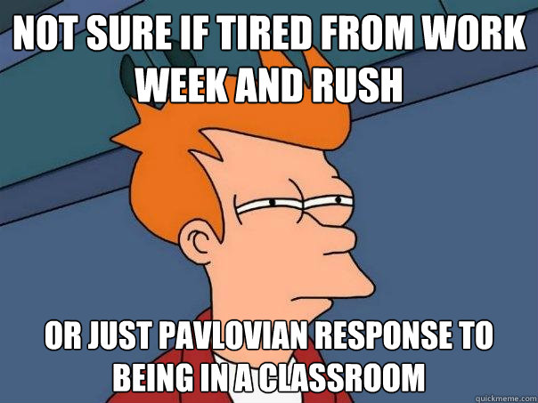 Not sure if tired from work week and rush or just pavlovian response to being in a classroom  Futurama Fry