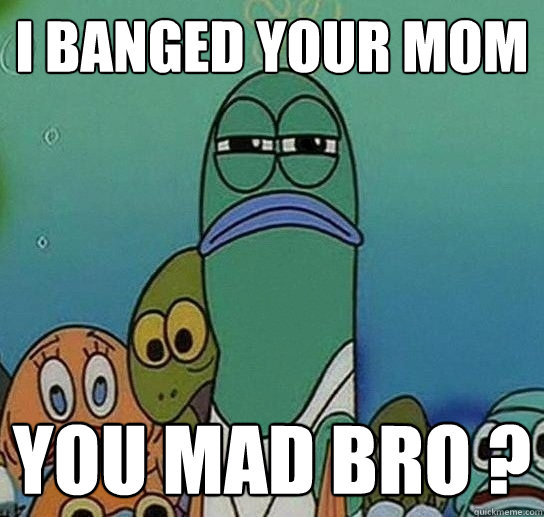 i banged your mom you mad bro ?  Serious fish SpongeBob