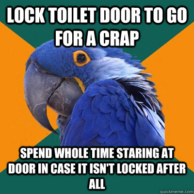 lock toilet door to go for a crap spend whole time staring at door in case it isn't locked after all  Paranoid Parrot