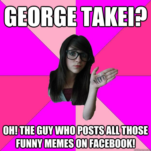 George Takei? Oh! The guy who posts all those funny memes on facebook!  Idiot Nerd Girl