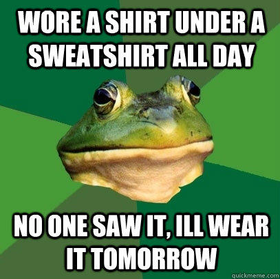 wore a shirt under a sweatshirt all day no one saw it, ill wear it tomorrow - wore a shirt under a sweatshirt all day no one saw it, ill wear it tomorrow  Foul Bachelor Frog