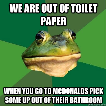 we are out of toilet paper when you go to mcdonalds pick some up out of their bathroom  Foul Bachelor Frog