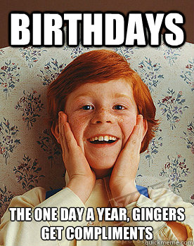 Birthdays the one day a year, Gingers get compliments  