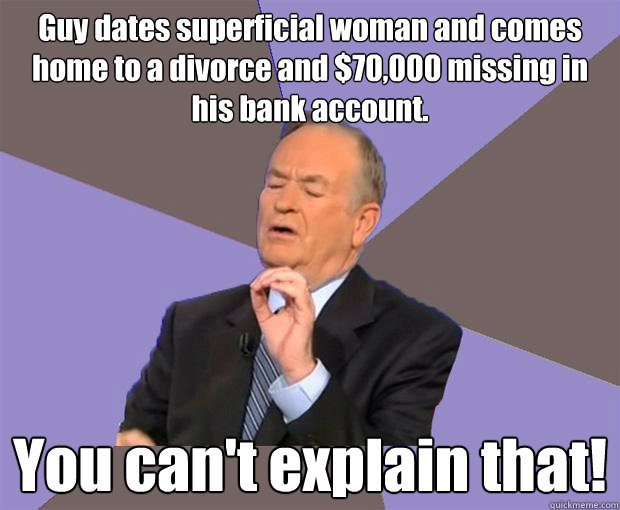 Guy dates superficial woman and comes home to a divorce and $70,000 missing in his bank account. You can't explain that! - Guy dates superficial woman and comes home to a divorce and $70,000 missing in his bank account. You can't explain that!  Bill O Reilly