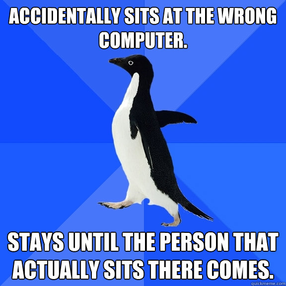 Accidentally sits at the wrong computer. Stays until the person that actually sits there comes.  Socially Awkward Penguin