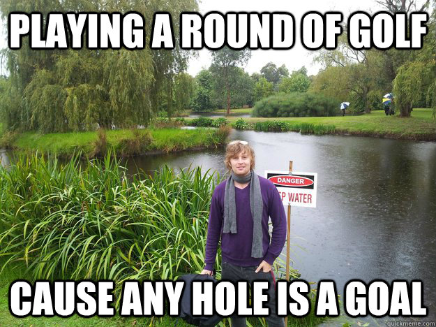 playing a round of golf cause any hole is a goal  
