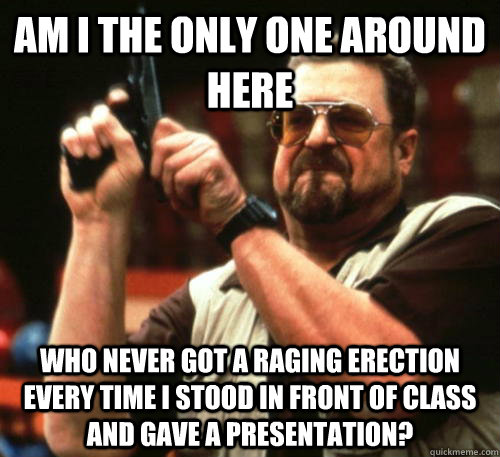 Am i the only one around here Who never got a raging erection every time I stood in front of class and gave a presentation?  Am I The Only One Around Here