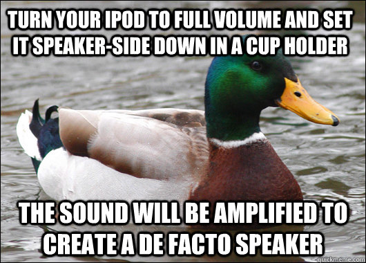 Turn your iPod to full volume and set it speaker-side down in a cup holder The sound will be amplified to create a de facto speaker - Turn your iPod to full volume and set it speaker-side down in a cup holder The sound will be amplified to create a de facto speaker  Actual Advice Mallard