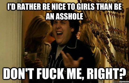 I'd rather be nice to girls than be an asshole don't fuck me, right?  fuckmeright