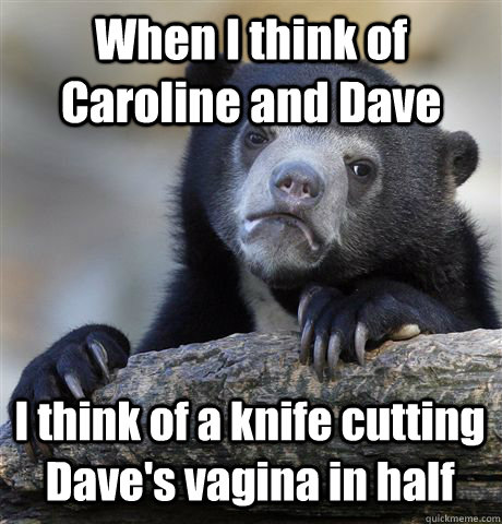 When I think of Caroline and Dave I think of a knife cutting Dave's vagina in half  Confession Bear