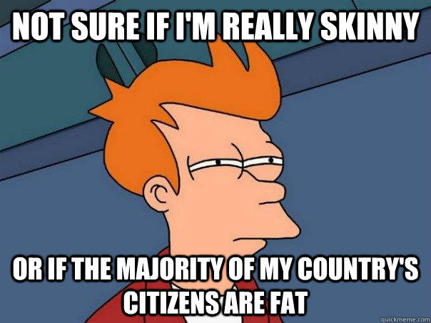 Not sure if I'm really skinny Or if the majority of my country's citizens are fat  Futurama Fry