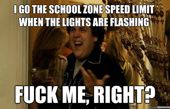 I go the school zone speed limit when the lights are flashing fuck me, right?  fuckmeright