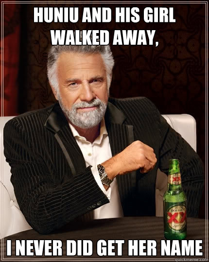 Huniu and his girl walked away, I never did get her name  The Most Interesting Man In The World