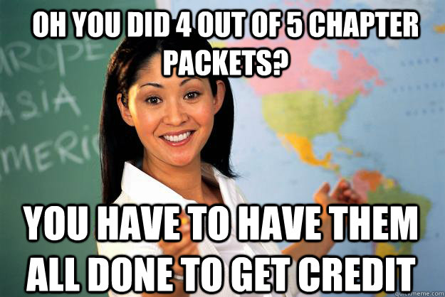 Oh you did 4 out of 5 chapter packets? you Have to have them all done to get credit - Oh you did 4 out of 5 chapter packets? you Have to have them all done to get credit  Unhelpful High School Teacher