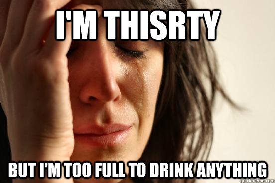 i'm thisrty  but i'm too full to drink anything  First World Problems