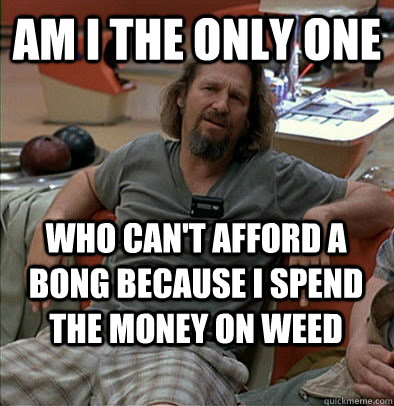Am I the only one Who can't afford a bong because i spend the money on weed  The Dude