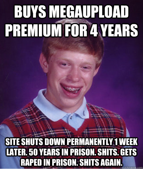 buys megaupload premium for 4 years site shuts down permanently 1 week later. 50 years in prison. shits. gets raped in prison. shits again.   Bad Luck Brian