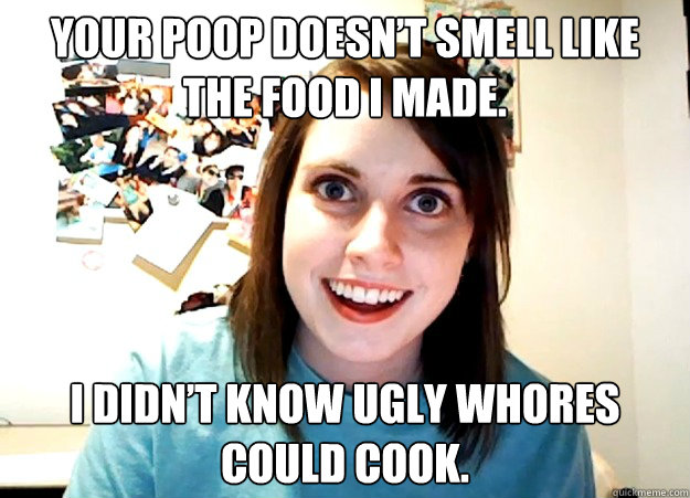 Your poop doesn’t smell like the food I made. I didn’t know ugly whores could cook.  Overly Attached Girlfriend