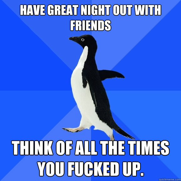 Have great night out with friends Think of all the times you fucked up.  Socially Awkward Penguin