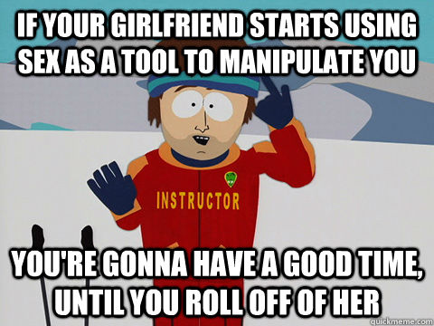if your girlfriend starts using sex as a tool to manipulate you You're gonna have a good time, until you roll off of her  Youre gonna have a bad time