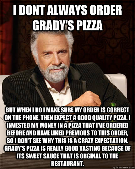 I DONT ALWAYS ORDER GRADY'S PIZZA but when i do i make sure my order is correct on the phone, then expect a good quality pizza. I invested my money in a pizza that I've ordered before and have liked previous to this order, so I don't see why this is a cra - I DONT ALWAYS ORDER GRADY'S PIZZA but when i do i make sure my order is correct on the phone, then expect a good quality pizza. I invested my money in a pizza that I've ordered before and have liked previous to this order, so I don't see why this is a cra  The Most Interesting Man In The World