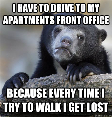I have to drive to my apartments front office because every time i try to walk i get lost  Confession Bear