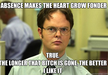 Absence makes the heart grow fonder True.
The longer that bitch is gone, the better I like it - Absence makes the heart grow fonder True.
The longer that bitch is gone, the better I like it  Schrute