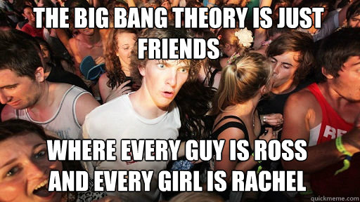 The Big Bang Theory is just Friends
 Where every guy is Ross          and every girl is rachel  Sudden Clarity Clarence