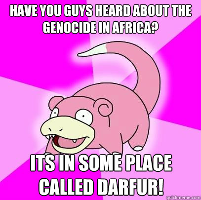 Have you guys heard about the genocide in Africa? Its in some place called Darfur!  Slowpoke
