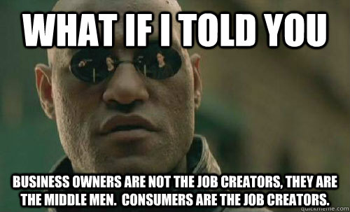 What if i told you Business owners are not the job creators, they are the middle men.  Consumers are the job creators. - What if i told you Business owners are not the job creators, they are the middle men.  Consumers are the job creators.  Morpheus - Best Meme