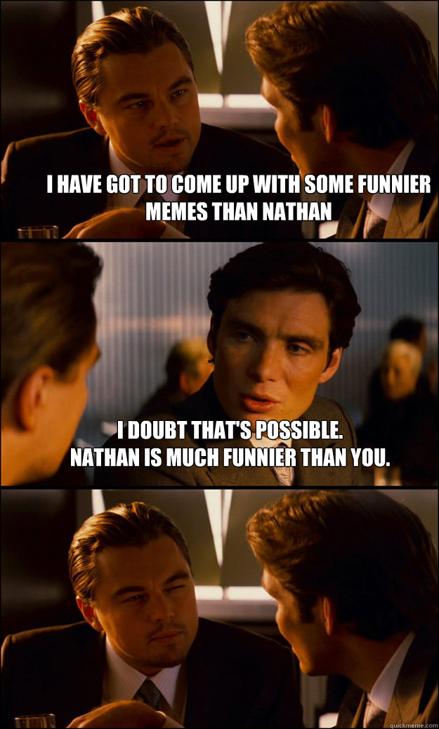 I have got to come up with some funnier memes than nathan i doubt that's possible. 
nathan is much funnier than you.   Inception