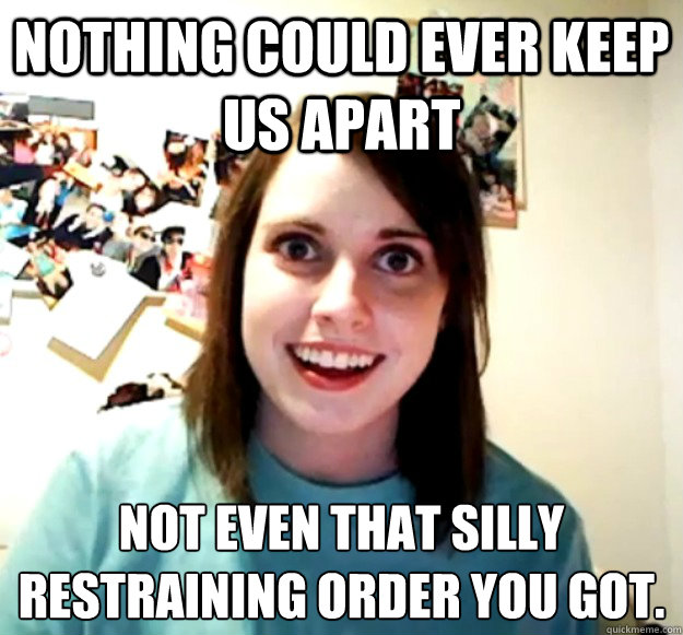 Nothing could ever keep us apart not even that silly restraining order you got.  Overly Attached Girlfriend