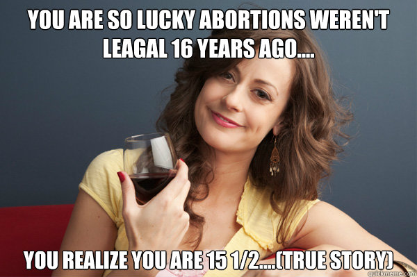 You Are so lucky abortions weren't leagal 16 years ago.... You realize you are 15 1/2....(true story)
  Forever Resentful Mother