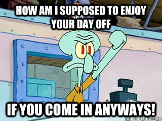 How am i supposed to enjoy your day off if you come in anyways!  