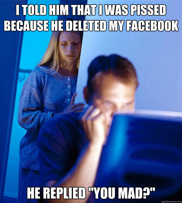 I told him that I was pissed because he deleted my facebook He replied 