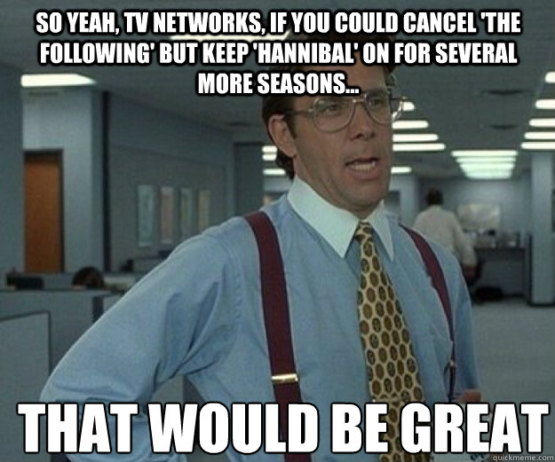 So yeah, TV networks, if you could cancel 'The Following' but keep 'Hannibal' on for several more seasons... THAT WOULD BE GREAT  that would be great