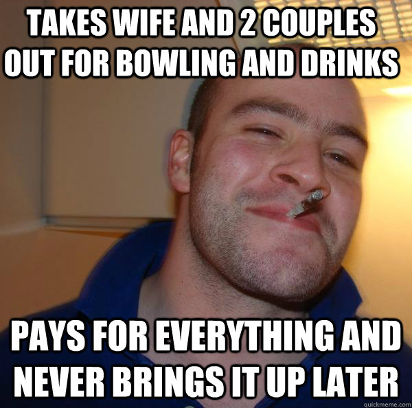 Takes wife and 2 couples out for bowling and drinks Pays for everything and never brings it up later - Takes wife and 2 couples out for bowling and drinks Pays for everything and never brings it up later  Misc