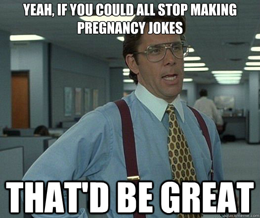 Yeah, if you could all stop making pregnancy jokes That'd be great  Lumbergh
