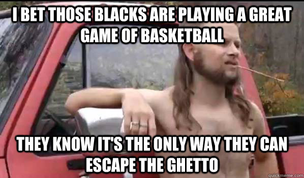 I bet those blacks are playing a great game of basketball  they know it's the only way they can escape the ghetto   Almost Politically Correct Redneck