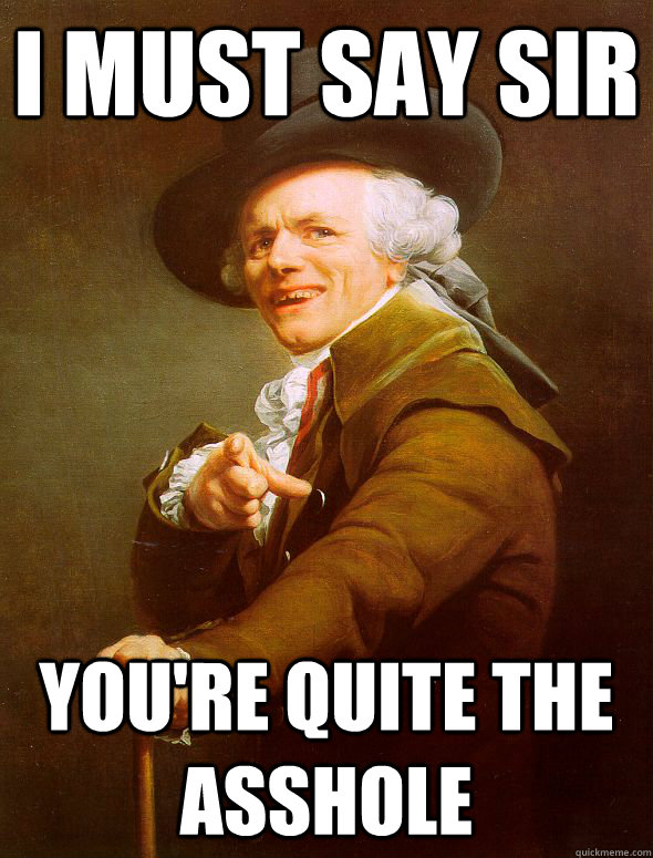 i must say sir you're quite the asshole  Joseph Ducreux
