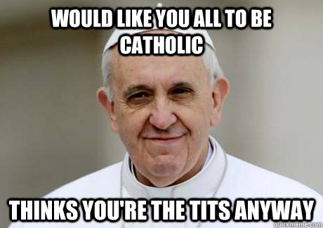 Would like you all to be Catholic thinks you're the tits anyway  