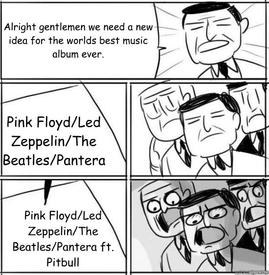 Alright gentlemen we need a new idea for the worlds best music album ever. Pink Floyd/Led Zeppelin/The Beatles/Pantera  Pink Floyd/Led Zeppelin/The Beatles/Pantera ft. Pitbull  - Alright gentlemen we need a new idea for the worlds best music album ever. Pink Floyd/Led Zeppelin/The Beatles/Pantera  Pink Floyd/Led Zeppelin/The Beatles/Pantera ft. Pitbull   alright gentlemen