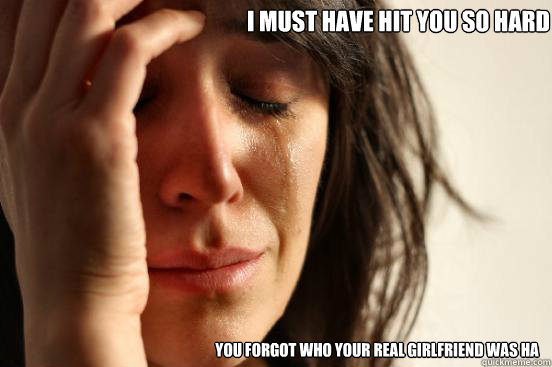 i must have hit you so hard you forgot who your real girlfriend was ha  First World Problems