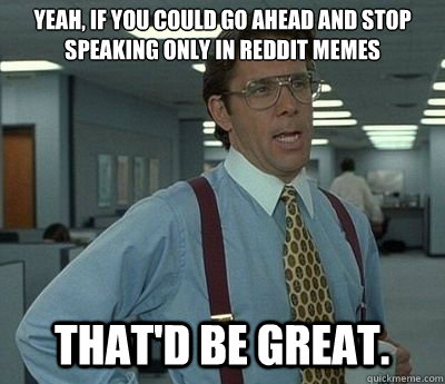 Yeah, if you could go ahead and stop speaking only in Reddit memes That'd be great.  Bill lumberg