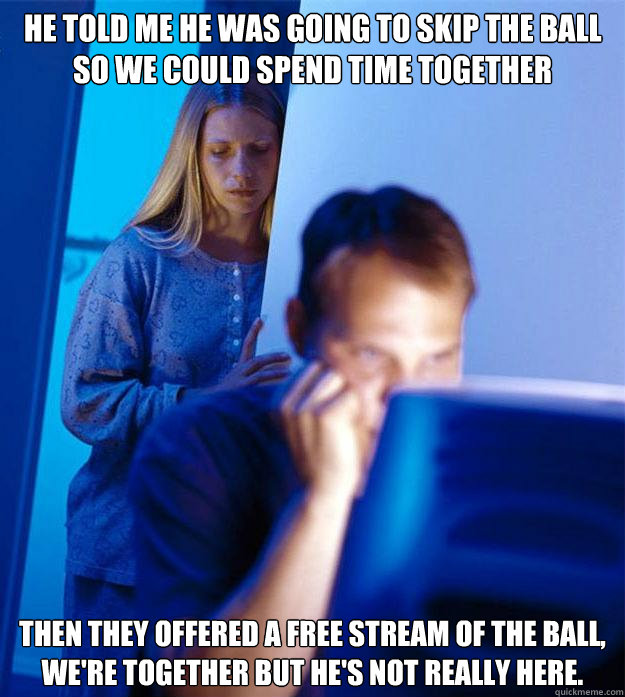 He told me he was going to skip the ball so we could spend time together Then they offered a free stream of the ball, we're together but he's not really here.  Redditors Wife