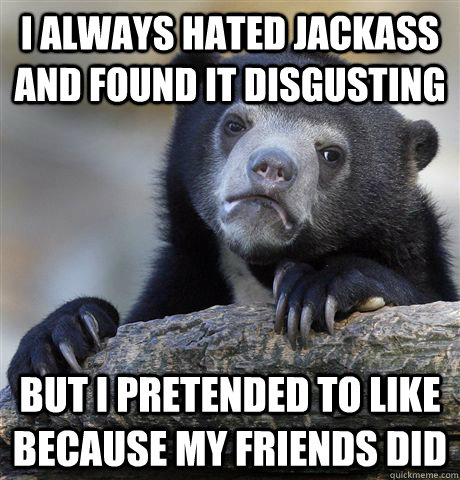 I Always hated Jackass and found it disgusting But i pretended to like because my friends did  Confession Bear