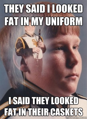 They said I looked fat in my uniform I said they looked fat in their caskets  Revenge Band Kid