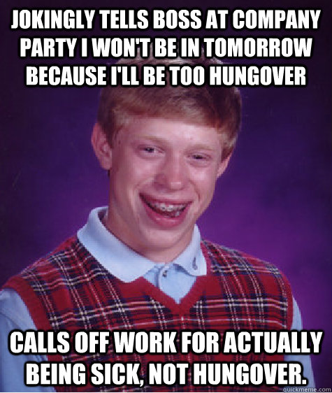 Jokingly tells boss at company party I won't be in tomorrow because I'll be too hungover  Calls off work for actually being sick, not hungover.  Bad Luck Brian