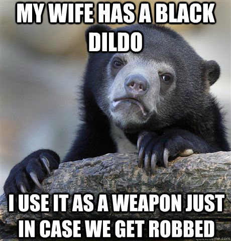 my wife has a black dildo i use it as a weapon just in case we get robbed  Confession Bear
